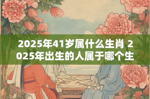 2025年41岁属什么生肖 2025年出生的人属于哪个生肖该生肖对应的年龄为41岁