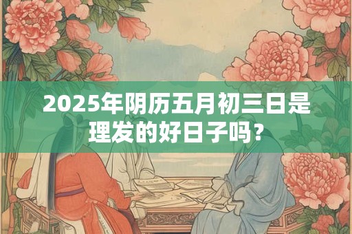 2025年阴历五月初三日是理发的好日子吗? 2025年阴历五月初三日是理发的好日子吗?