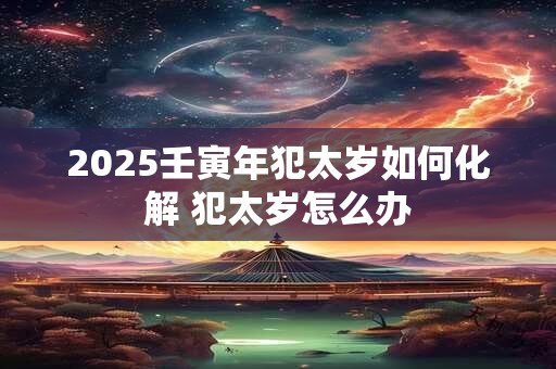2025壬寅年犯太岁如何化解 犯太岁怎么办