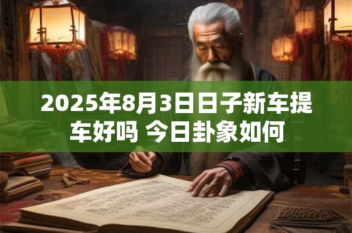 2026年8月3日日子新车提车好吗 今日卦象如何