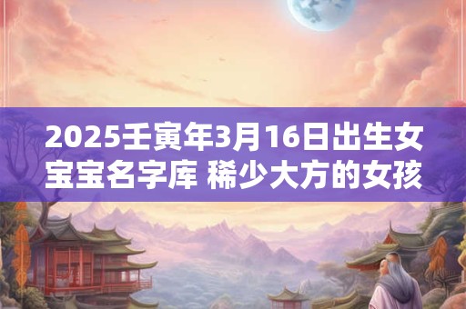 2025壬寅年3月16日出生女宝宝名字库 稀少大方的女孩名字