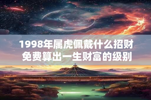 1998年属虎佩戴什么招财 免费算出一生财富的级别 1998年属虎佩戴什么招财 免费算出一生财富的级别