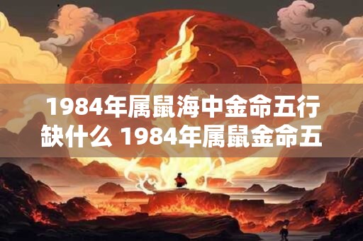 1984年属鼠海中金命五行缺什么 1984年属鼠金命五行缺哪方面
