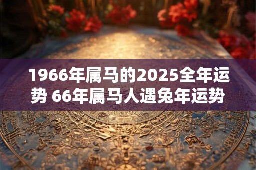 1966年属马的2025全年运势 66年属马人遇兔年运势如何