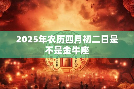 2025年农历四月初二日是不是金牛座
