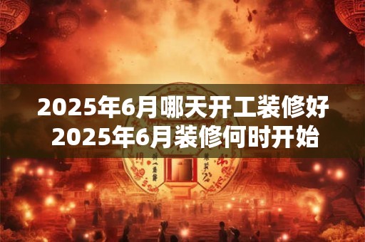 2025年6月哪天开工装修好 2025年6月装修何时开始完工