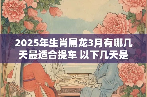 2025年生肖属龙3月有哪几天最适合提车 以下几天是吉日
