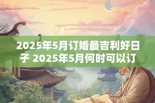 2025年5月订婚最吉利好日子 2025年5月何时可以订婚最吉利