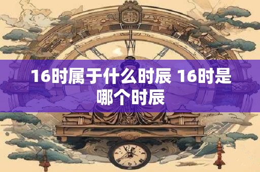 16时属于什么时辰 16时是哪个时辰