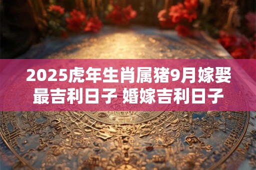 2025虎年生肖属猪9月嫁娶最吉利日子 婚嫁吉利日子