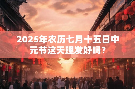 2025年农历七月十五日中元节这天理发好吗？