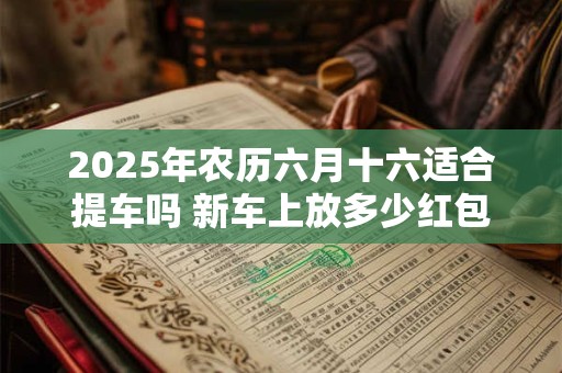 2025年农历六月十六适合提车吗 新车上放多少红包吉利