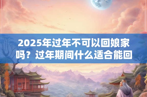 2025年过年不可以回娘家吗？过年期间什么适合能回娘家？