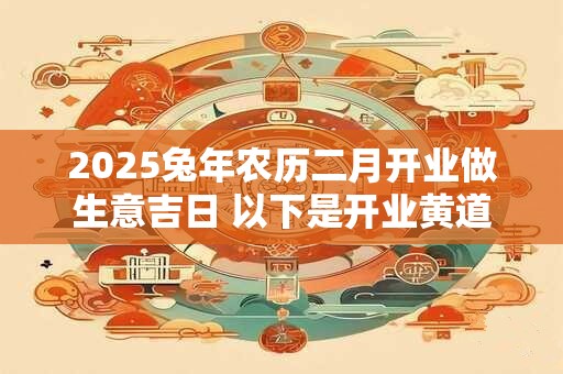 2025兔年农历二月开业做生意吉日 以下是开业黄道吉日