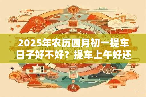 2025年农历四月初一提车日子好不好？提车上午好还是下午好？