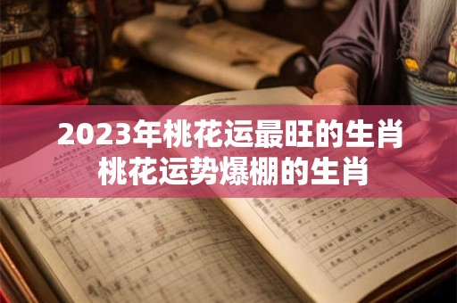 2023年桃花运最旺的生肖 桃花运势爆棚的生肖
