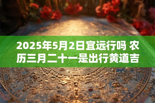 2025年5月2日宜远行吗 农历三月二十一是出行黄道吉日吗