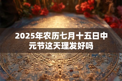 2025年农历七月十五日中元节这天理发好吗