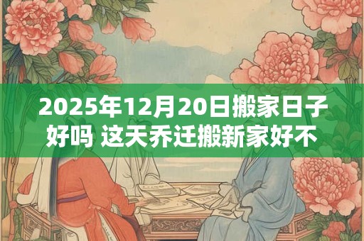 2025年12月20日搬家日子好吗 这天乔迁搬新家好不好