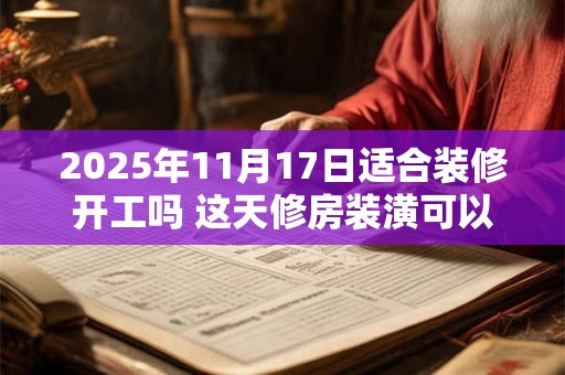 2025年11月17日适合装修开工吗 这天修房装潢可以吗