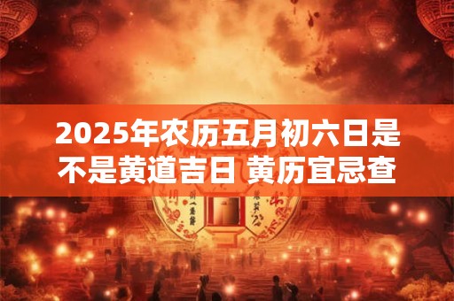 2025年农历五月初六日是不是黄道吉日 黄历宜忌查询