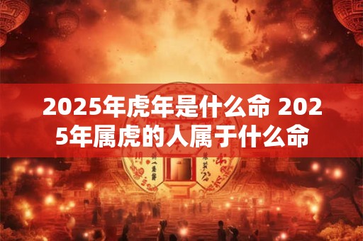 2025年虎年是什么命 2025年属虎的人属于什么命