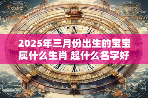 2025年三月份出生的宝宝属什么生肖 起什么名字好