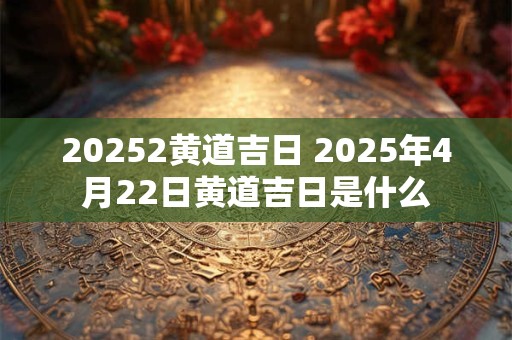 20252黄道吉日 2025年4月22日黄道吉日是什么 20252黄道吉日 2025年4月22日黄道吉日是什么