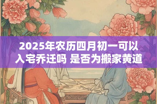 2025年农历四月初一可以入宅乔迁吗 是否为搬家黄道吉日