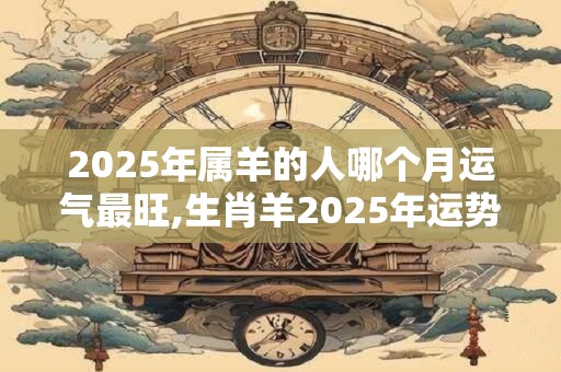 2025年属羊的人哪个月运气最旺,生肖羊2025年运势预测？
