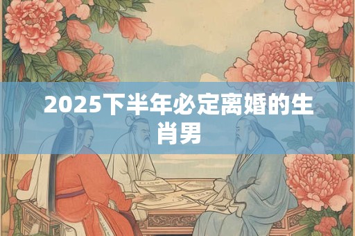 2025下半年必定离婚的生肖男 2025下半年必定离婚的生肖男