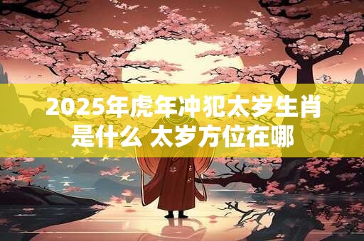 2025年虎年冲犯太岁生肖是什么 太岁方位在哪