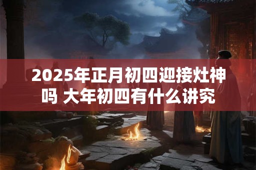 2025年正月初四迎接灶神吗 大年初四有什么讲究