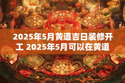 2025年5月黄道吉日装修开工 2025年5月可以在黄道吉日装修吗