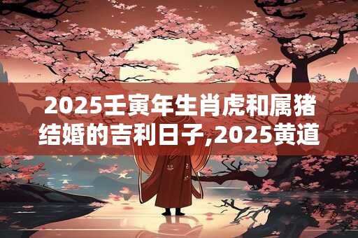 2025壬寅年生肖虎和属猪结婚的吉利日子,2025黄道吉日查询