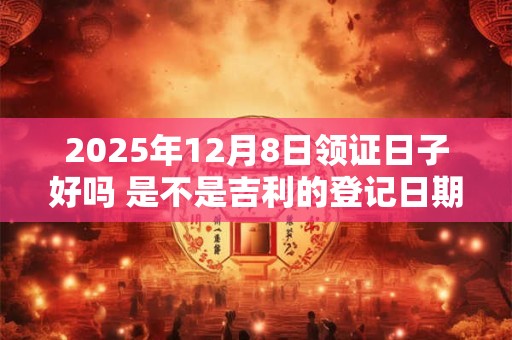 2025年12月8日领证日子好吗 是不是吉利的登记日期