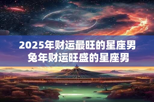 2026年财运最旺的星座男 兔年财运旺盛的星座男