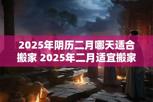2025年阴历二月哪天适合搬家 2025年二月适宜搬家的日期是什么