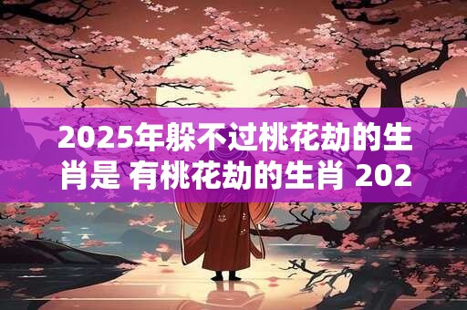 2025年躲不过桃花劫的生肖是 有桃花劫的生肖 2025
