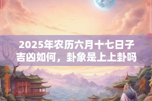 2025年农历六月十七日子吉凶如何，卦象是上上卦吗？