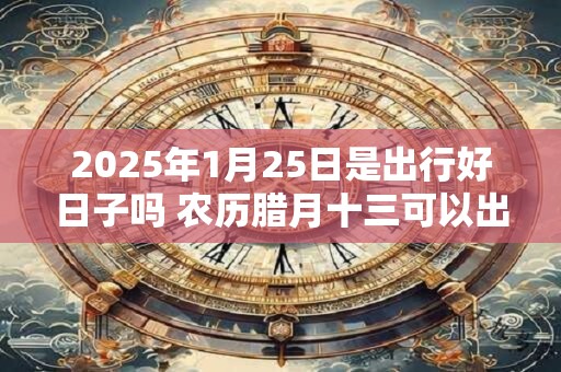 2025年1月25日是出行好日子吗 农历腊月十三可以出远门吗