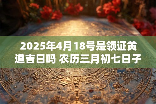 2025年4月18号是领证黄道吉日吗 农历三月初七日子好吗