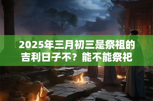 2025年三月初三是祭祖的吉利日子不？能不能祭祀