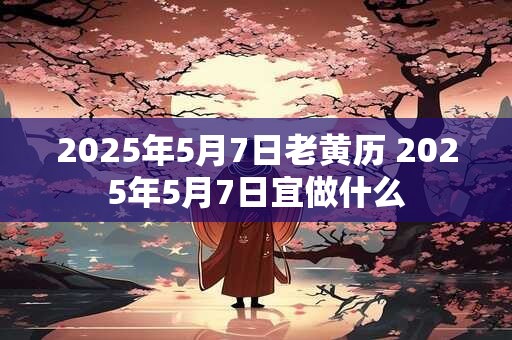 2025年5月7日老黄历 2025年5月7日宜做什么