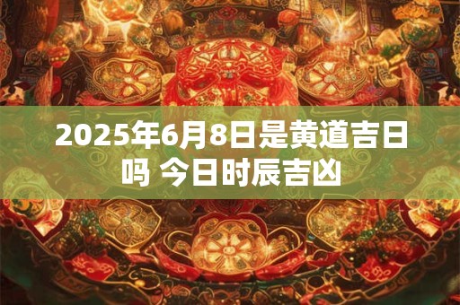 2025年6月8日是黄道吉日吗 今日时辰吉凶