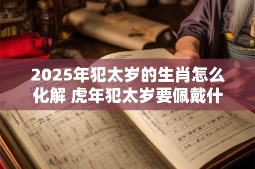 2025年犯太岁的生肖怎么化解 虎年犯太岁要佩戴什么破解 2025年犯太岁的生肖怎么化解 虎年犯太岁要佩戴什么破解