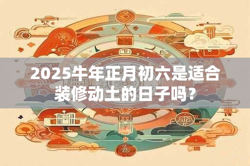 2025牛年正月初六是适合装修动土的日子吗？
