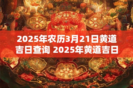 2025年农历3月21日黄道吉日查询 2025年黄道吉日