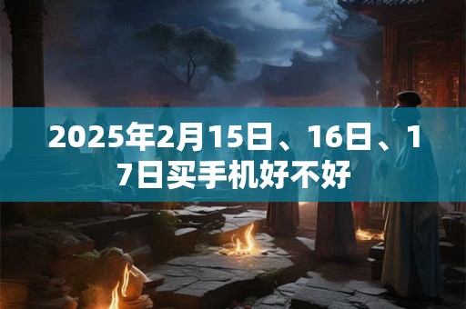 2025年2月15日、16日、17日买手机好不好