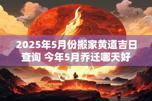 2025年5月份搬家黄道吉日查询 今年5月乔迁哪天好
